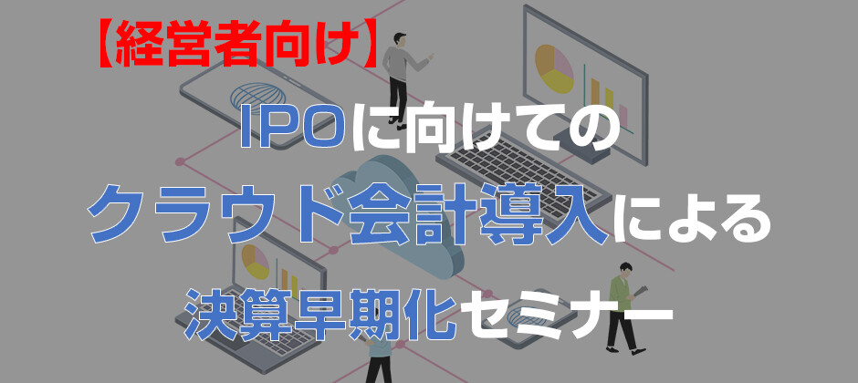 【経営者向け】IPOの為のクラウド会計導入決算早期化セミナー