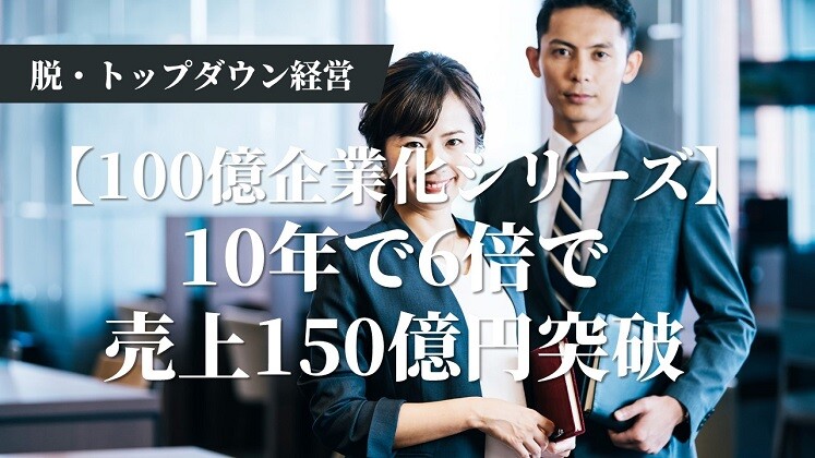 【100億企業化シリーズ】10年で6倍で売上150億円突破