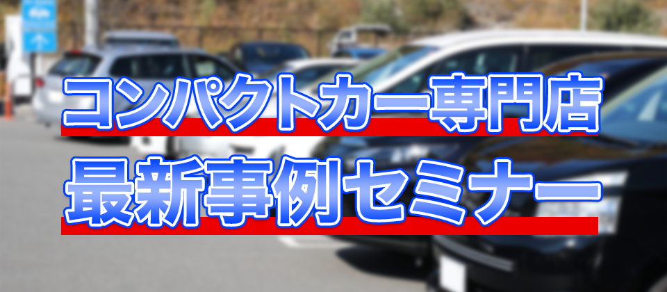 【webセミナー】コンパクトカー専門店　最新事例セミナー